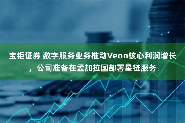 宝钜证券 数字服务业务推动Veon核心利润增长，公司准备在孟加拉国部署星链服务