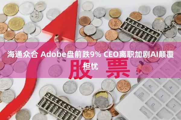 海通众合 Adobe盘前跌9% CEO离职加剧AI颠覆担忧