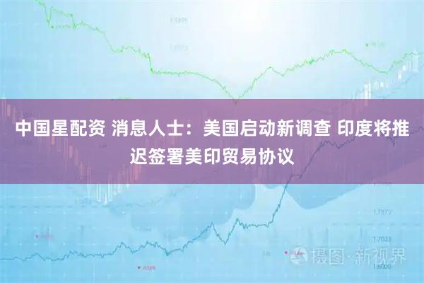 中国星配资 消息人士：美国启动新调查 印度将推迟签署美印贸易协议