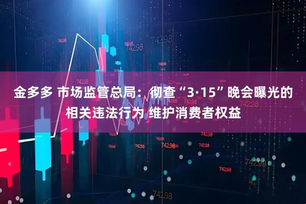 金多多 市场监管总局:彻查“3·15”晚会曝光的相关违法行为 维护消费者权益