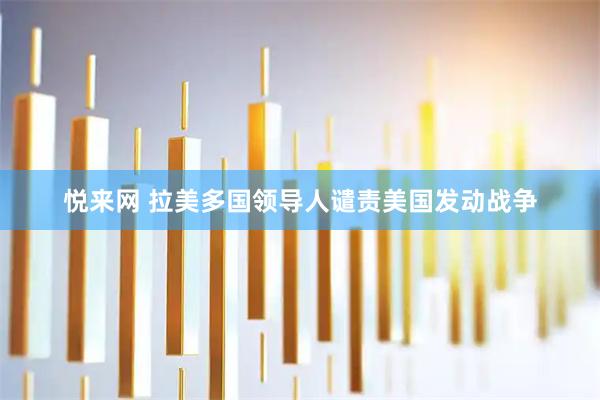 悦来网 拉美多国领导人谴责美国发动战争