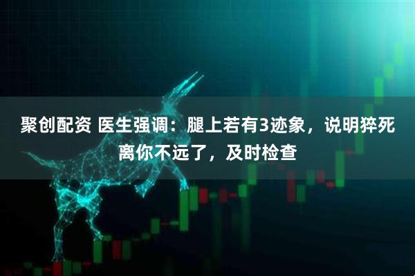 聚创配资 医生强调：腿上若有3迹象，说明猝死离你不远了，及时检查