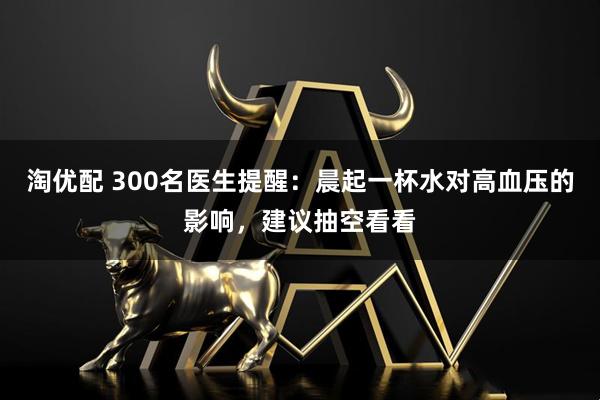 淘优配 300名医生提醒：晨起一杯水对高血压的影响，建议抽空看看