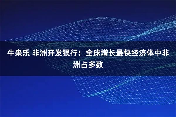 牛来乐 非洲开发银行：全球增长最快经济体中非洲占多数