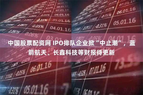 中国股票配资网 IPO排队企业掀“中止潮”,蓝箭航天、长鑫科技等财报待更新