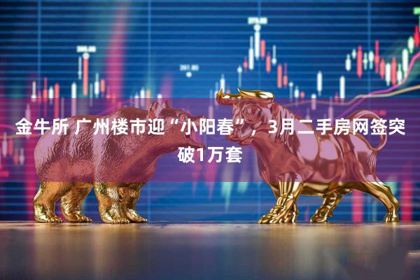 金牛所 广州楼市迎“小阳春”，3月二手房网签突破1万套