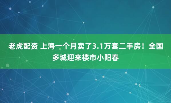 老虎配资 上海一个月卖了3.1万套二手房！全国多城迎来楼市小阳春