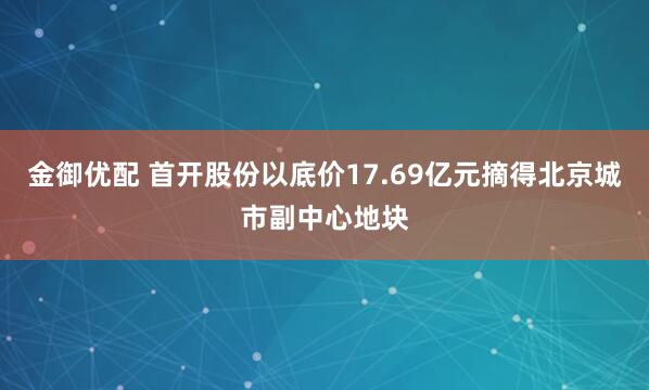 金御优配 首开股份以底价17.69亿元摘得北京城市副中心地块