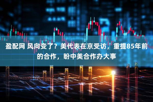 盈配网 风向变了？美代表在京受访，重提85年前的合作，盼中美合作办大事