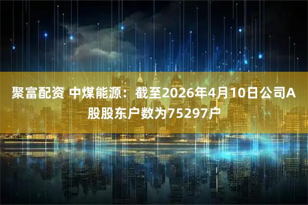 聚富配资 中煤能源：截至2026年4月10日公司A股股东户数为75297户