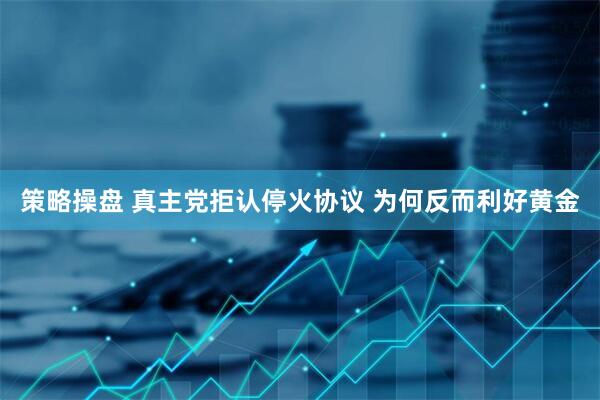 策略操盘 真主党拒认停火协议 为何反而利好黄金