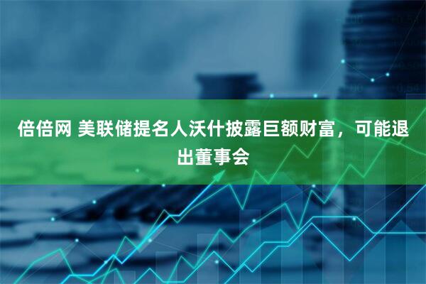 倍倍网 美联储提名人沃什披露巨额财富，可能退出董事会