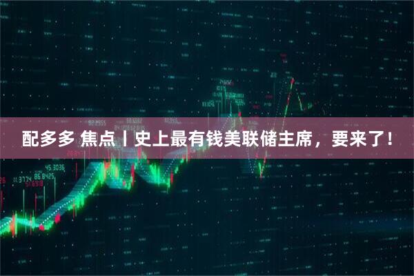 配多多 焦点丨史上最有钱美联储主席,要来了!