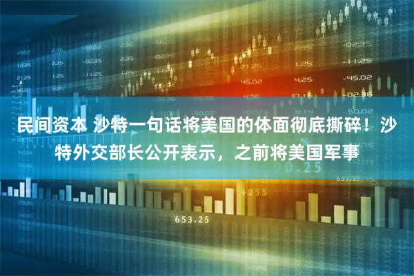 民间资本 沙特一句话将美国的体面彻底撕碎！沙特外交部长公开表示，之前将美国军事