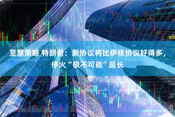 至慧策略 特朗普:新协议将比伊核协议好得多,停火“极不可能”延长