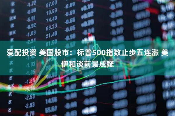 爱配投资 美国股市：标普500指数止步五连涨 美伊和谈前景成疑