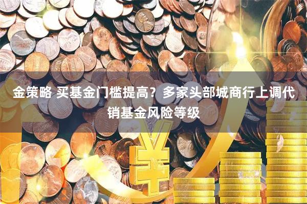 金策略 买基金门槛提高？多家头部城商行上调代销基金风险等级