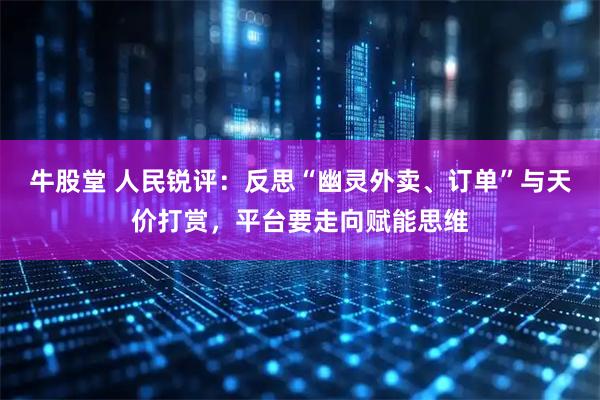 牛股堂 人民锐评：反思“幽灵外卖、订单”与天价打赏，平台要走向赋能思维