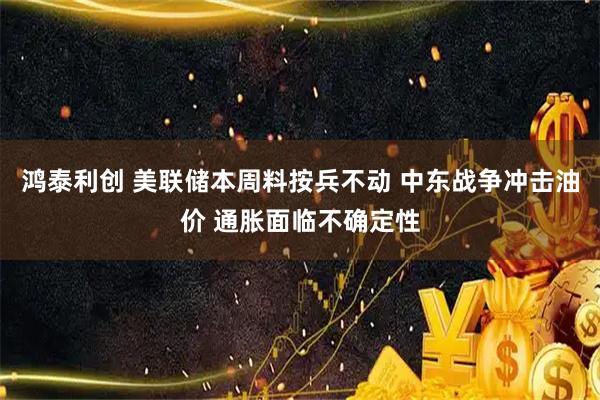 鸿泰利创 美联储本周料按兵不动 中东战争冲击油价 通胀面临不确定性
