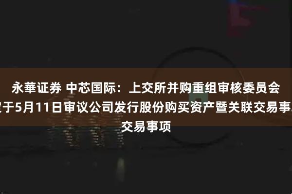 永華证券 中芯国际：上交所并购重组审核委员会定于5月11日审议公司发行股份购买资产暨关联交易事项