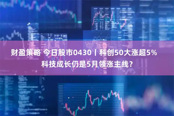 财盈策略 今日股市0430丨科创50大涨超5%   科技成长仍是5月领涨主线？