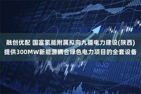 融创优配 国富氢能附属拟向九疆电力建设(陕西)提供300MW新能源耦合绿色电力项目的全套设备