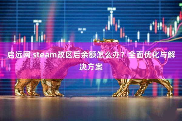 启远网 steam改区后余额怎么办？全面优化与解决方案