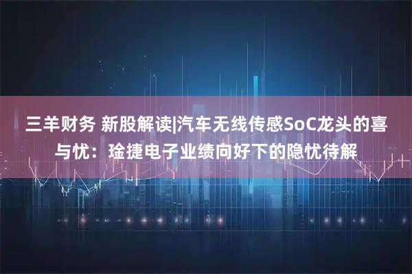 三羊财务 新股解读|汽车无线传感SoC龙头的喜与忧：琻捷电子业绩向好下的隐忧待解