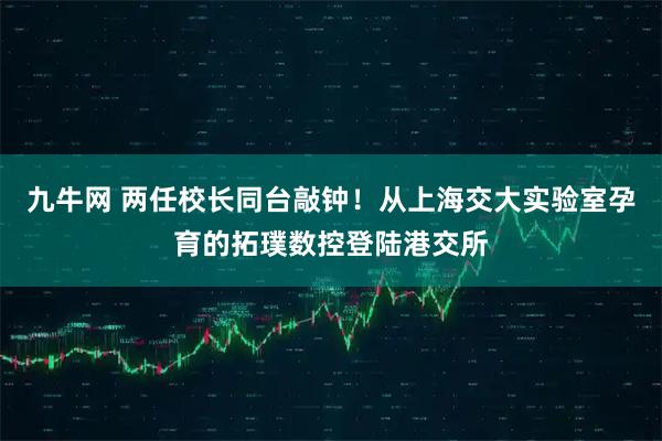 九牛网 两任校长同台敲钟！从上海交大实验室孕育的拓璞数控登陆港交所