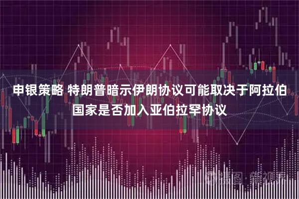 申银策略 特朗普暗示伊朗协议可能取决于阿拉伯国家是否加入亚伯拉罕协议