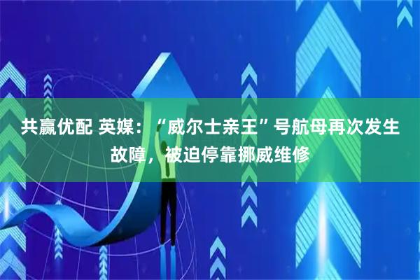 共赢优配 英媒：“威尔士亲王”号航母再次发生故障，被迫停靠挪威维修