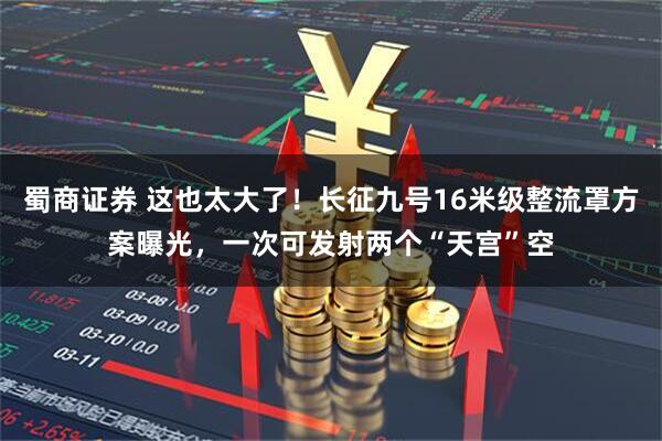 蜀商证券 这也太大了！长征九号16米级整流罩方案曝光，一次可发射两个“天宫”空
