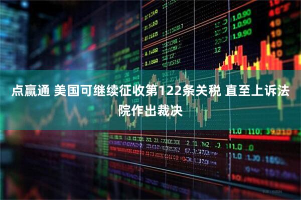 点赢通 美国可继续征收第122条关税 直至上诉法院作出裁决