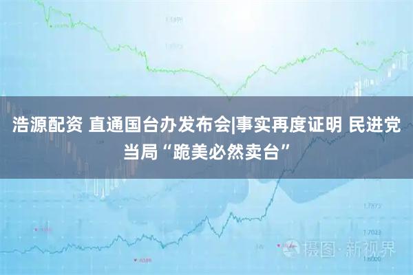 浩源配资 直通国台办发布会|事实再度证明 民进党当局“跪美必然卖台”