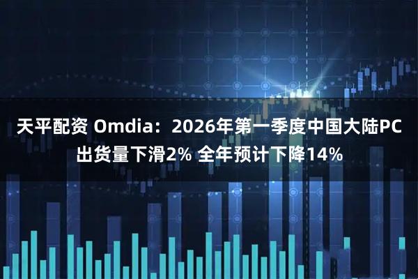天平配资 Omdia：2026年第一季度中国大陆PC出货量下滑2% 全年预计下降14%