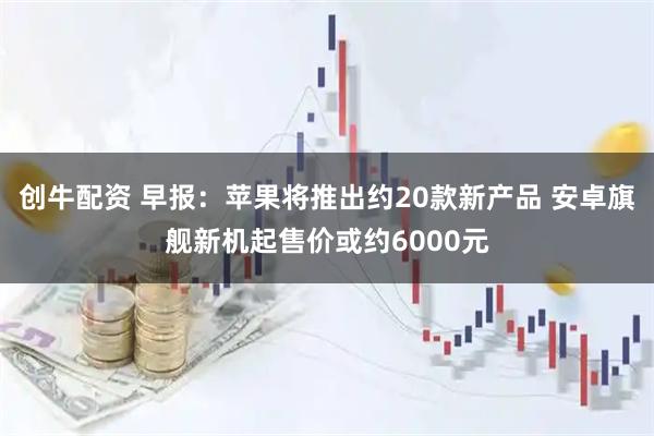创牛配资 早报：苹果将推出约20款新产品 安卓旗舰新机起售价或约6000元