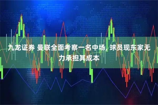 九龙证券 曼联全面考察一名中场, 球员现东家无力承担其成本