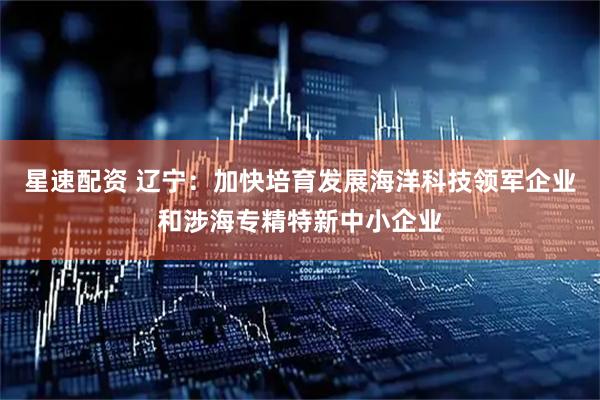 星速配资 辽宁：加快培育发展海洋科技领军企业和涉海专精特新中小企业