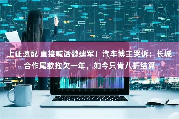 上证速配 直接喊话魏建军！汽车博主哭诉：长城合作尾款拖欠一年，如今只肯八折结算