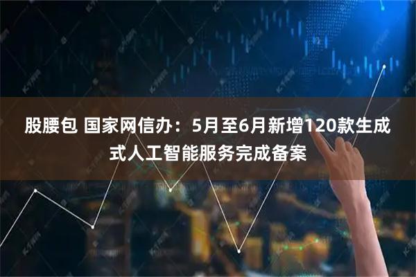 股腰包 国家网信办：5月至6月新增120款生成式人工智能服务完成备案