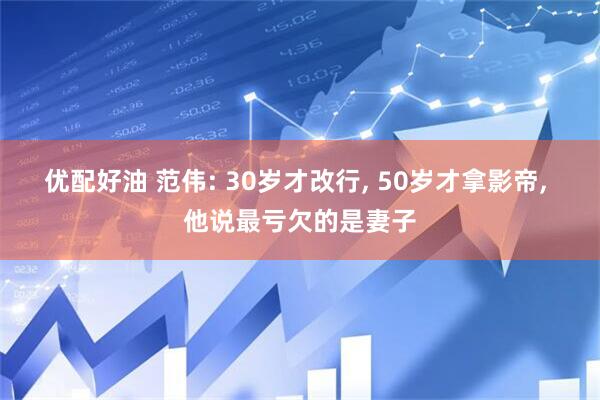 优配好油 范伟: 30岁才改行, 50岁才拿影帝, 他说最亏欠的是妻子