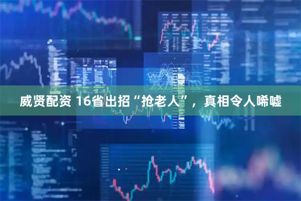 威贤配资 16省出招“抢老人”，真相令人唏嘘