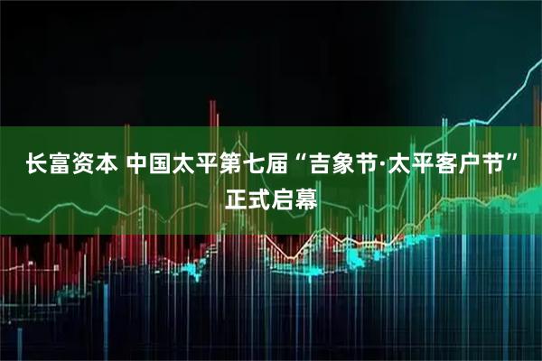 长富资本 中国太平第七届“吉象节·太平客户节”正式启幕