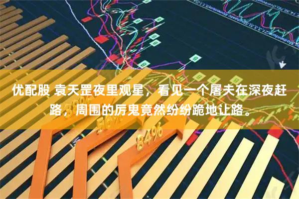 优配股 袁天罡夜里观星，看见一个屠夫在深夜赶路，周围的厉鬼竟然纷纷跪地让路。