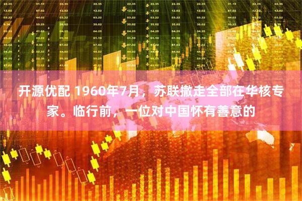 开源优配 1960年7月，苏联撤走全部在华核专家。临行前，一位对中国怀有善意的