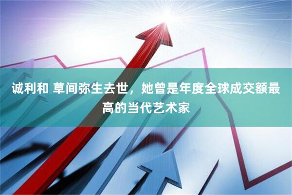 诚利和 草间弥生去世，她曾是年度全球成交额最高的当代艺术家