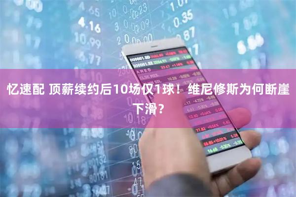 忆速配 顶薪续约后10场仅1球!维尼修斯为何断崖下滑?